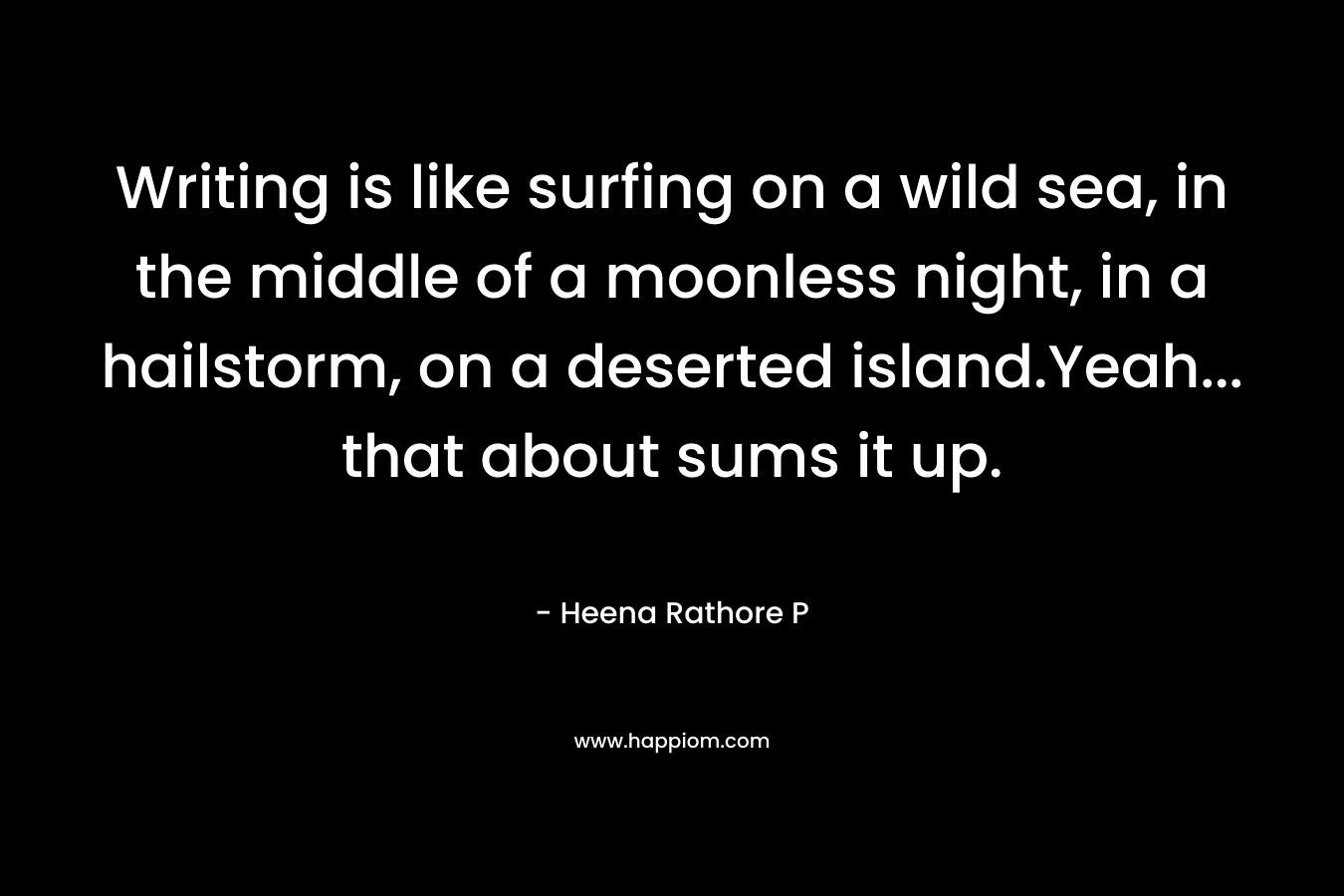 Writing is like surfing on a wild sea, in the middle of a moonless night, in a hailstorm, on a deserted island.Yeah… that about sums it up. – Heena Rathore P