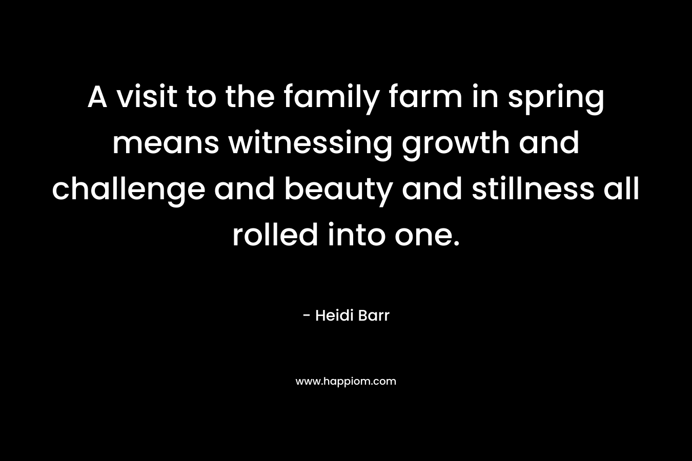 A visit to the family farm in spring means witnessing growth and challenge and beauty and stillness all rolled into one. – Heidi Barr