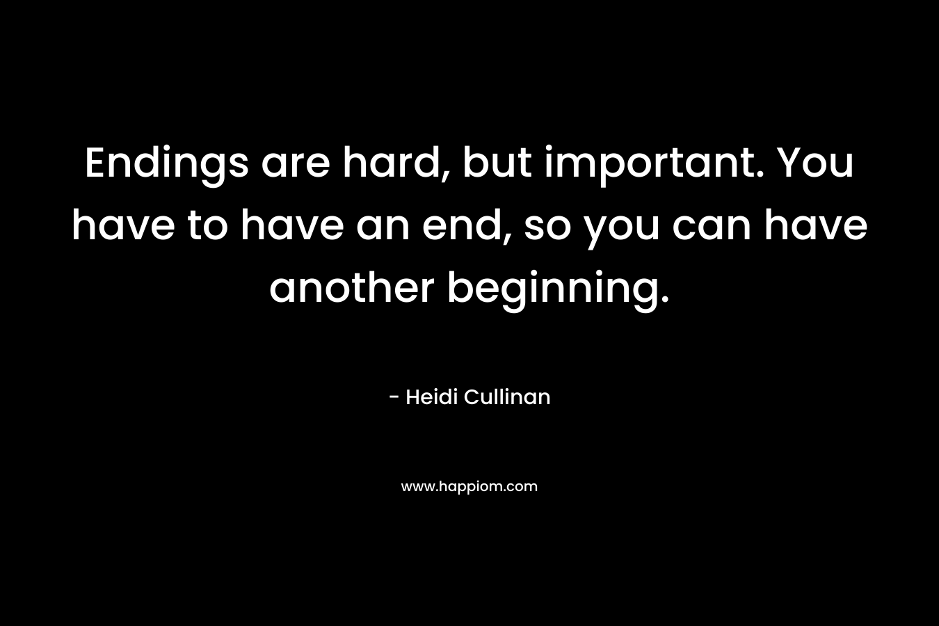 Endings are hard, but important. You have to have an end, so you can have another beginning.