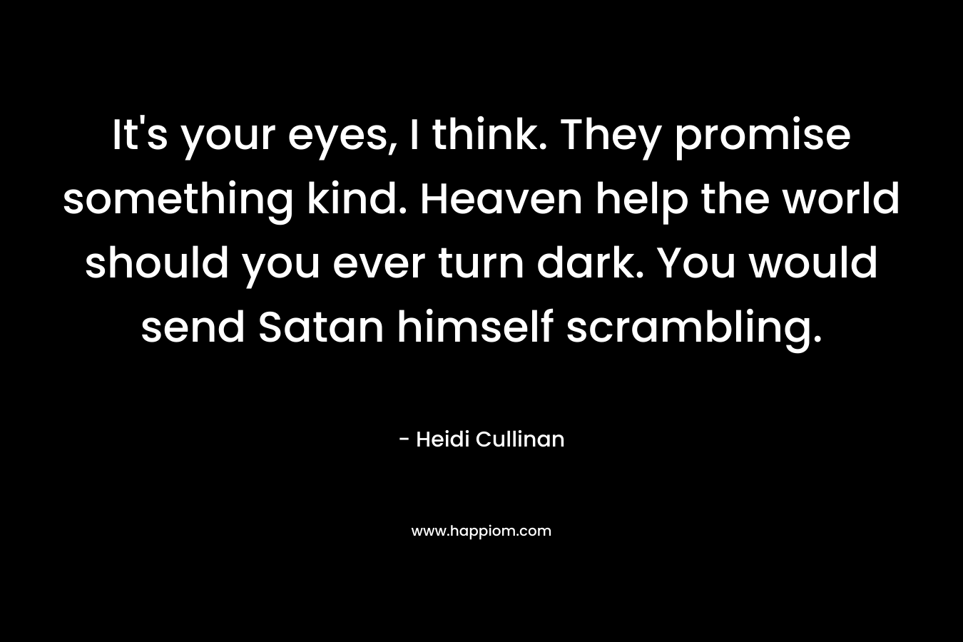 It’s your eyes, I think. They promise something kind. Heaven help the world should you ever turn dark. You would send Satan himself scrambling. – Heidi Cullinan
