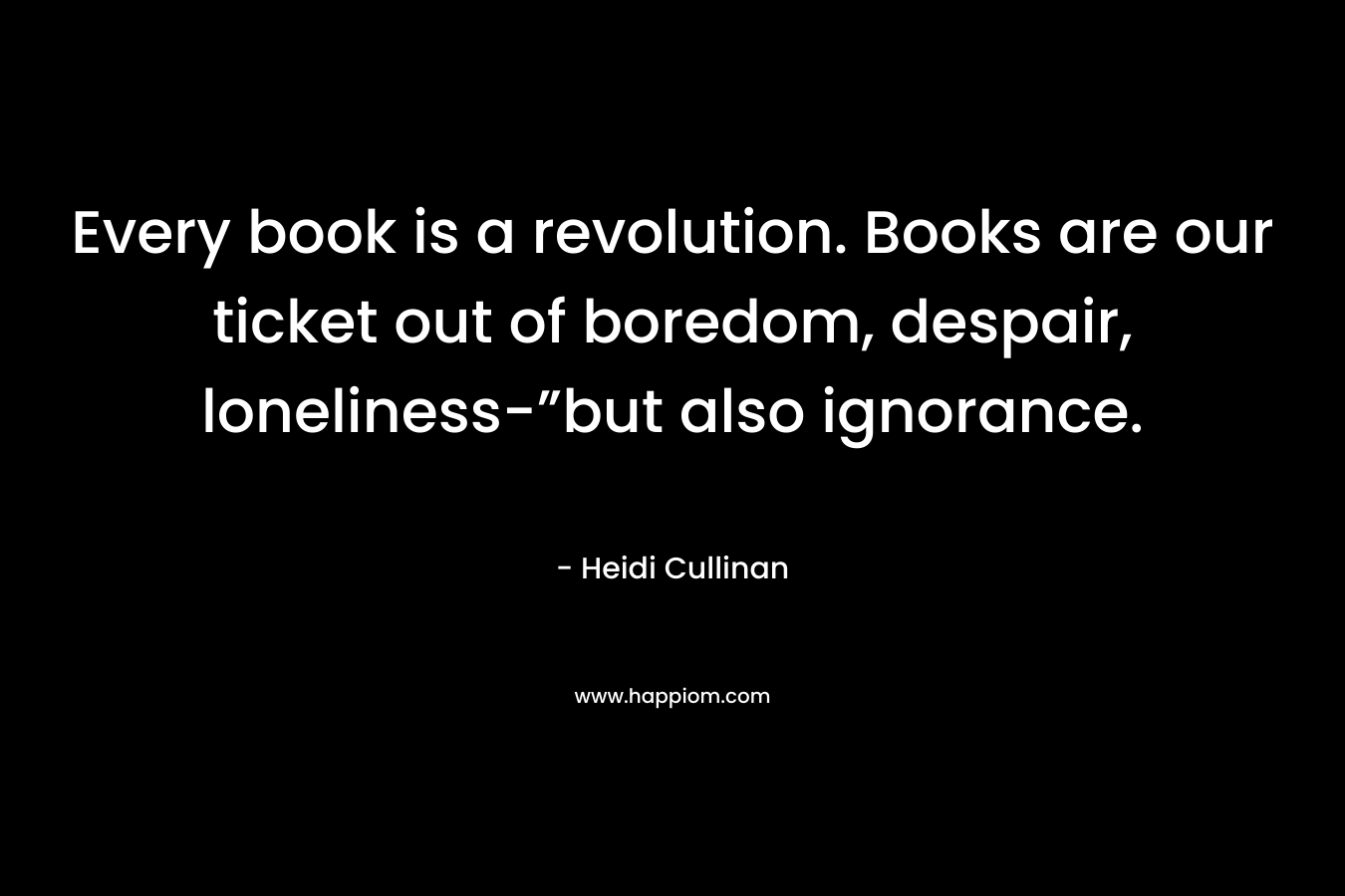 Every book is a revolution. Books are our ticket out of boredom, despair, loneliness-”but also ignorance. – Heidi Cullinan