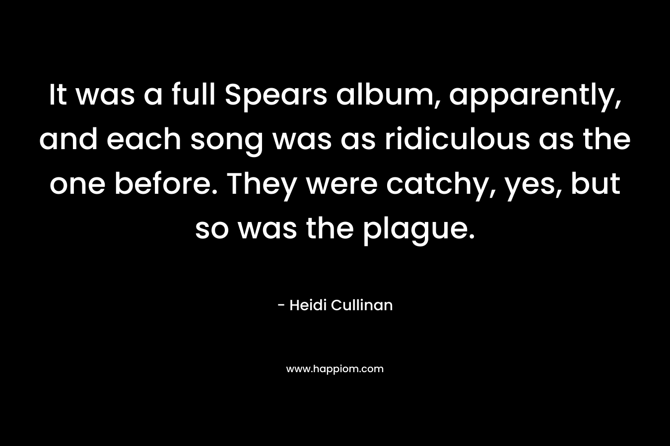 It was a full Spears album, apparently, and each song was as ridiculous as the one before. They were catchy, yes, but so was the plague.