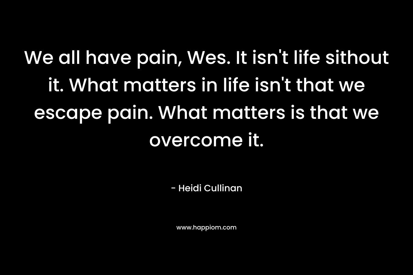 We all have pain, Wes. It isn't life sithout it. What matters in life isn't that we escape pain. What matters is that we overcome it.