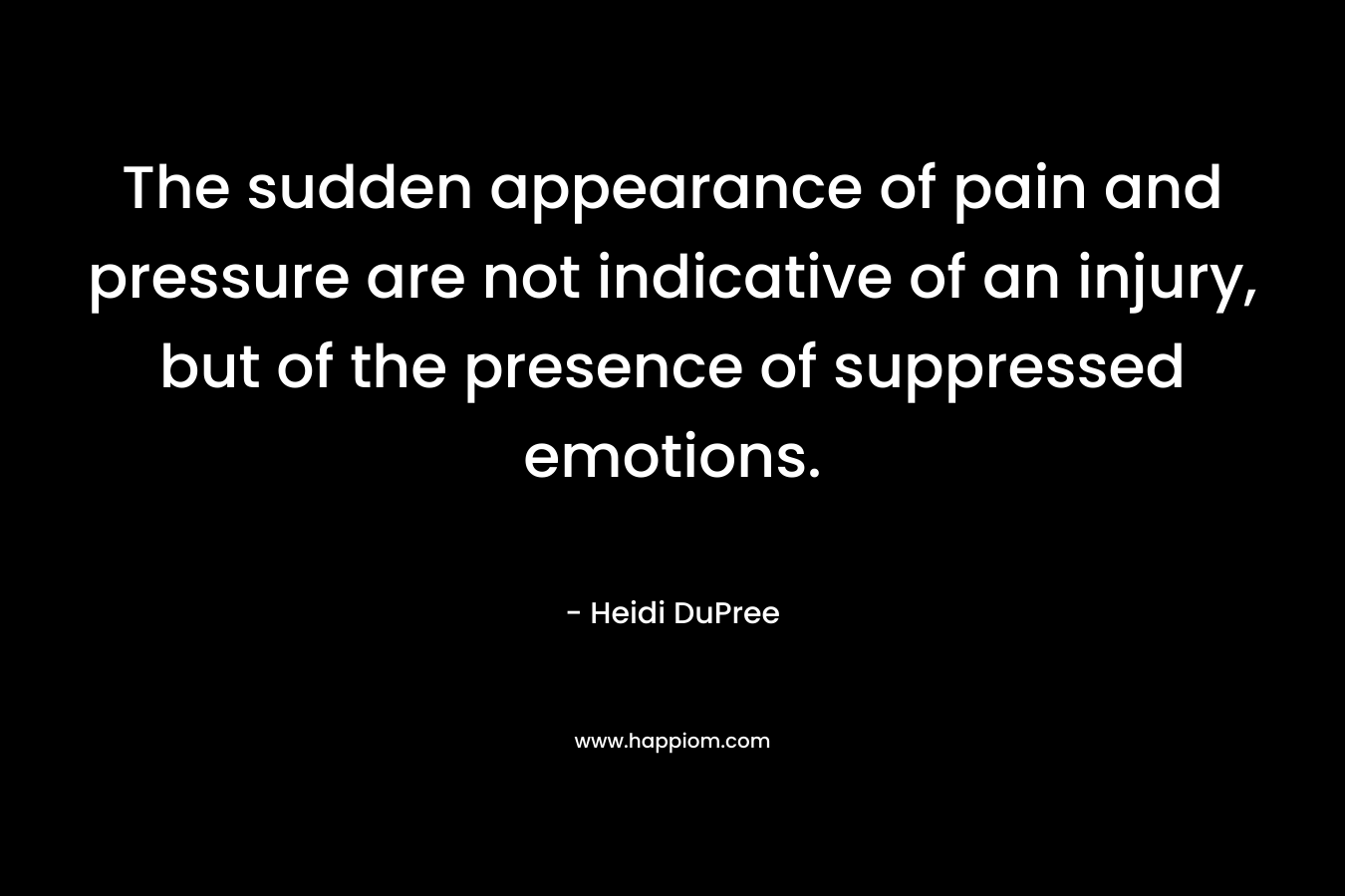 The sudden appearance of pain and pressure are not indicative of an injury, but of the presence of suppressed emotions. – Heidi DuPree