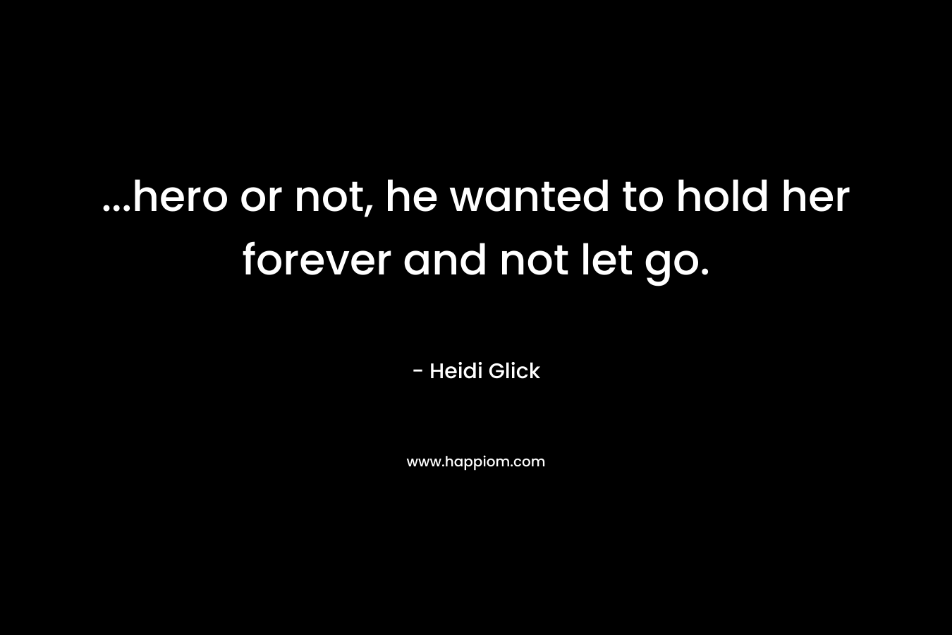 …hero or not, he wanted to hold her forever and not let go. – Heidi Glick