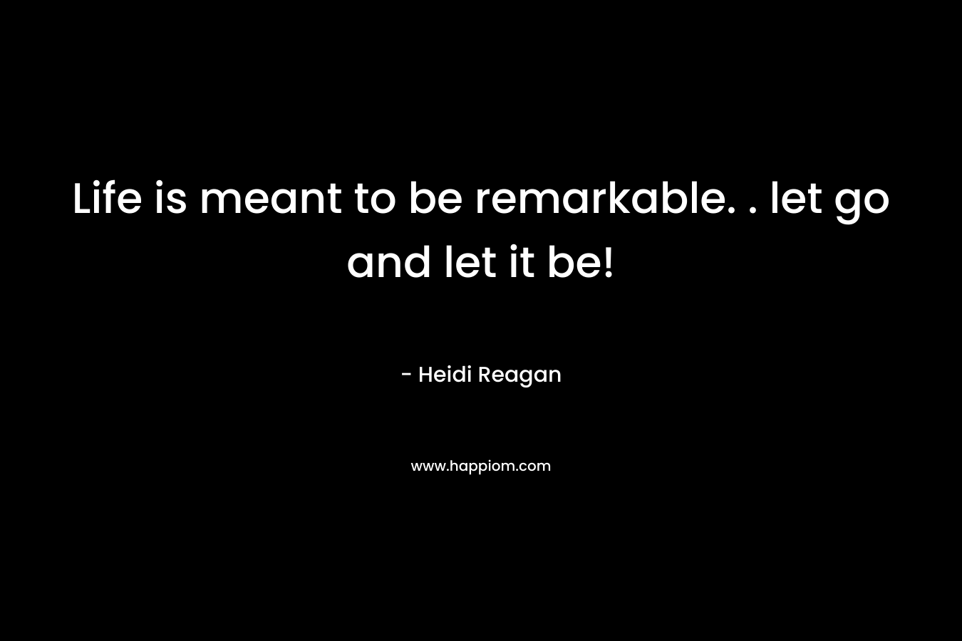 Life is meant to be remarkable. . let go and let it be! – Heidi Reagan