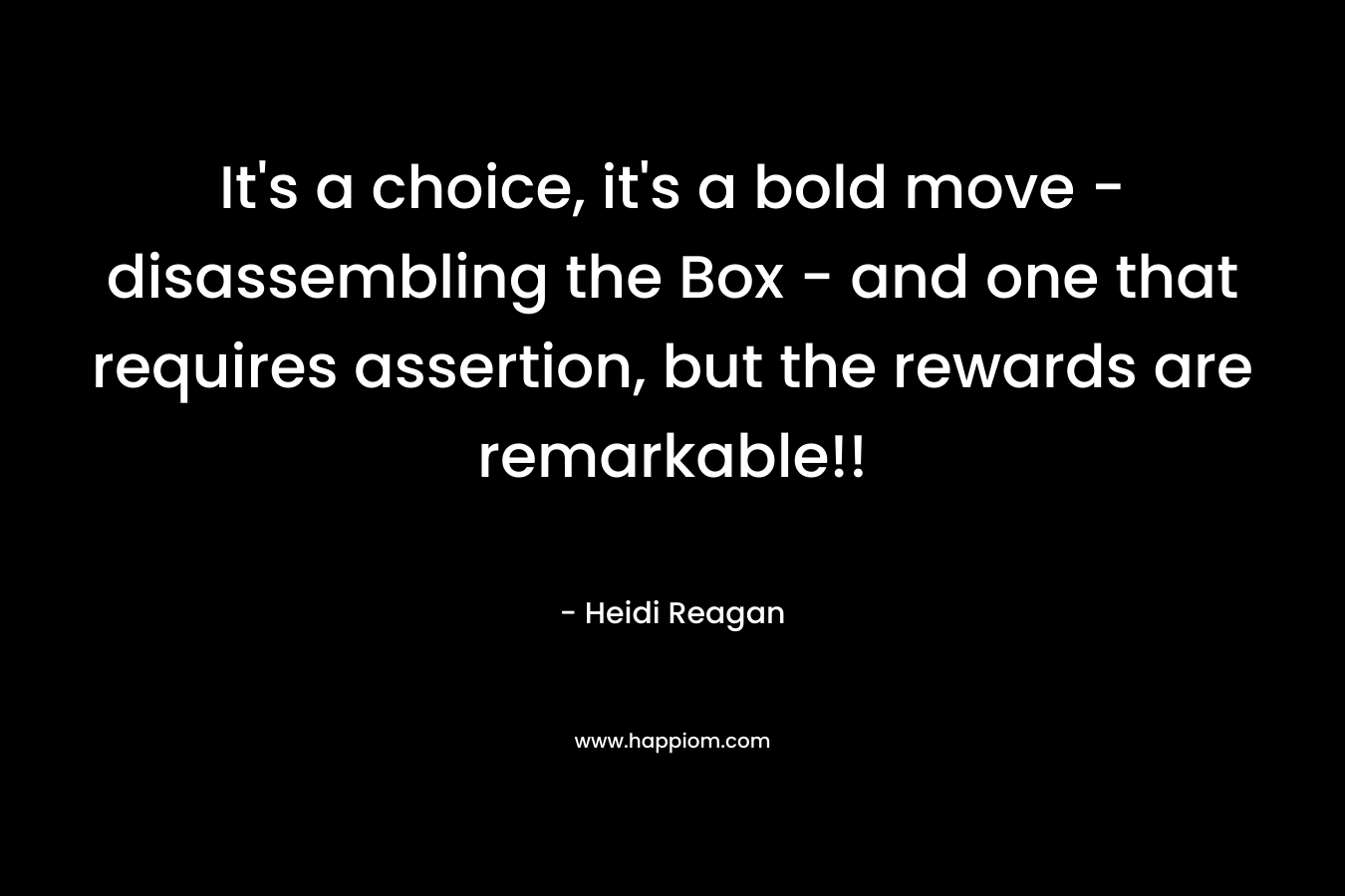 It's a choice, it's a bold move - disassembling the Box - and one that requires assertion, but the rewards are remarkable!!