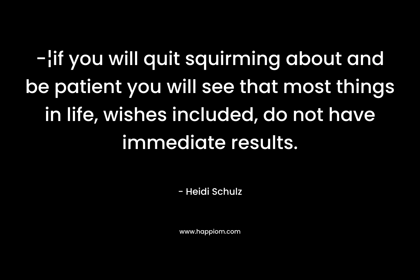 -¦if you will quit squirming about and be patient you will see that most things in life, wishes included, do not have immediate results. – Heidi Schulz