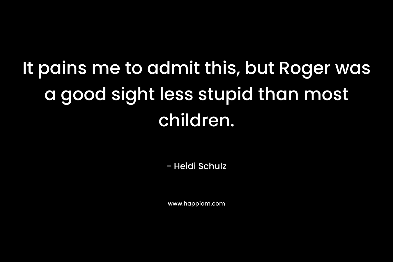 It pains me to admit this, but Roger was a good sight less stupid than most children. – Heidi Schulz
