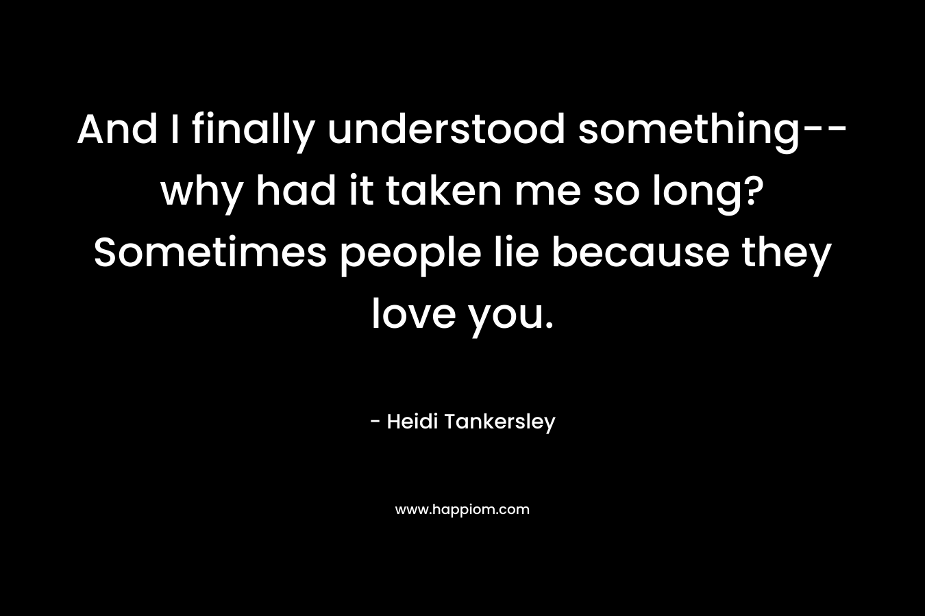 And I finally understood something–why had it taken me so long? Sometimes people lie because they love you. – Heidi Tankersley
