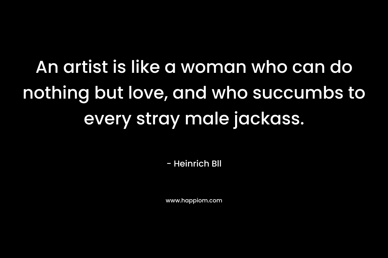 An artist is like a woman who can do nothing but love, and who succumbs to every stray male jackass.