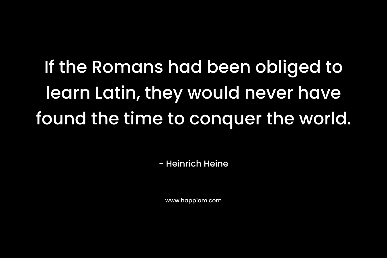 If the Romans had been obliged to learn Latin, they would never have found the time to conquer the world. – Heinrich Heine