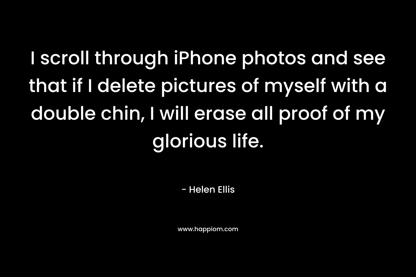 I scroll through iPhone photos and see that if I delete pictures of myself with a double chin, I will erase all proof of my glorious life. – Helen Ellis