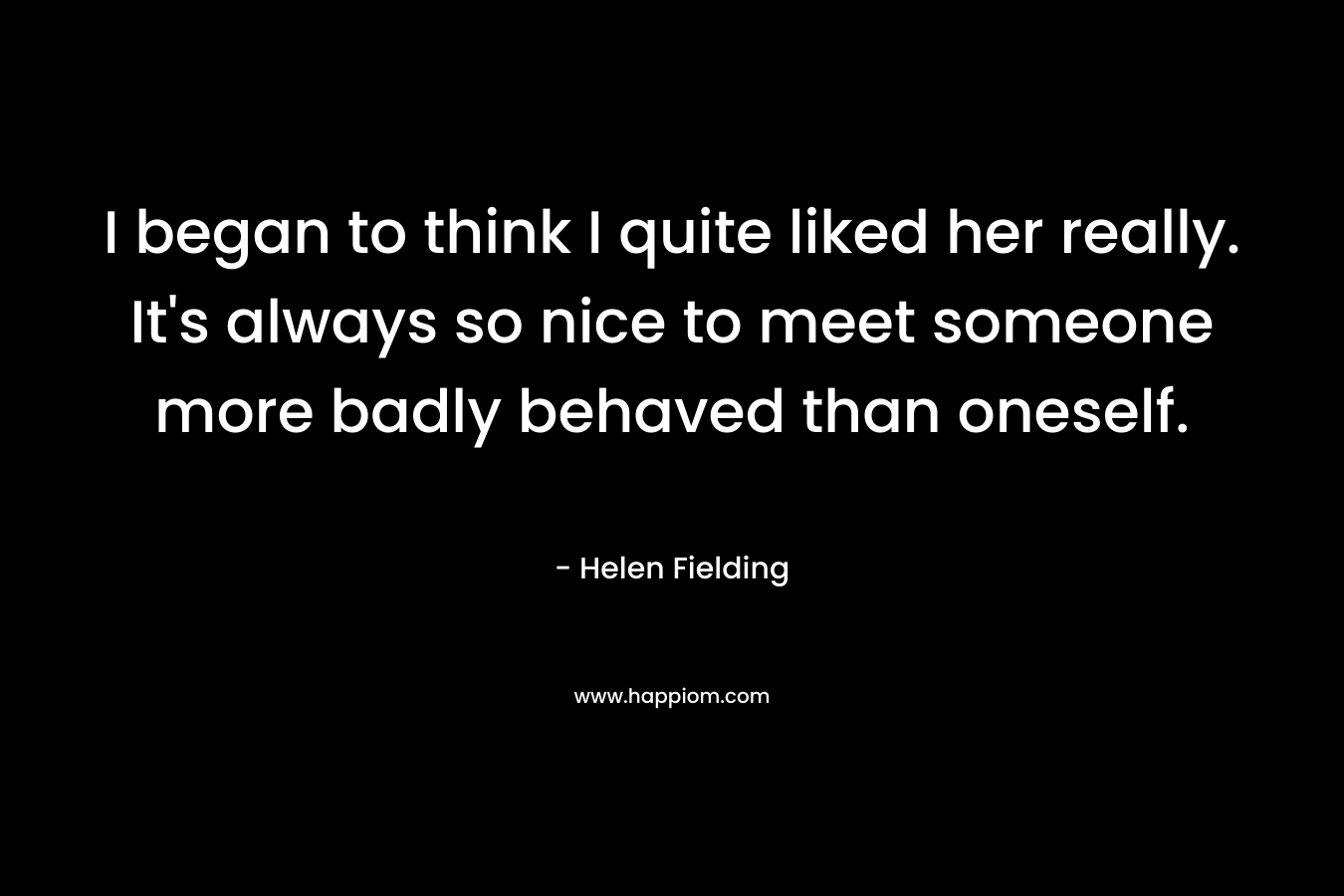 I began to think I quite liked her really. It’s always so nice to meet someone more badly behaved than oneself. – Helen Fielding