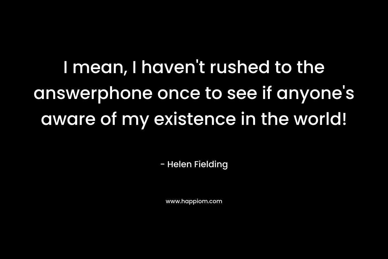 I mean, I haven’t rushed to the answerphone once to see if anyone’s aware of my existence in the world! – Helen Fielding
