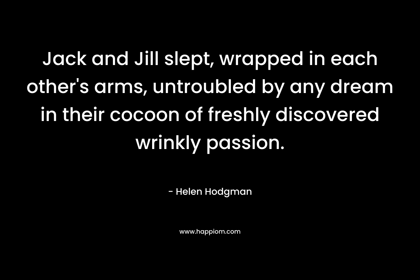 Jack and Jill slept, wrapped in each other’s arms, untroubled by any dream in their cocoon of freshly discovered wrinkly passion. – Helen Hodgman