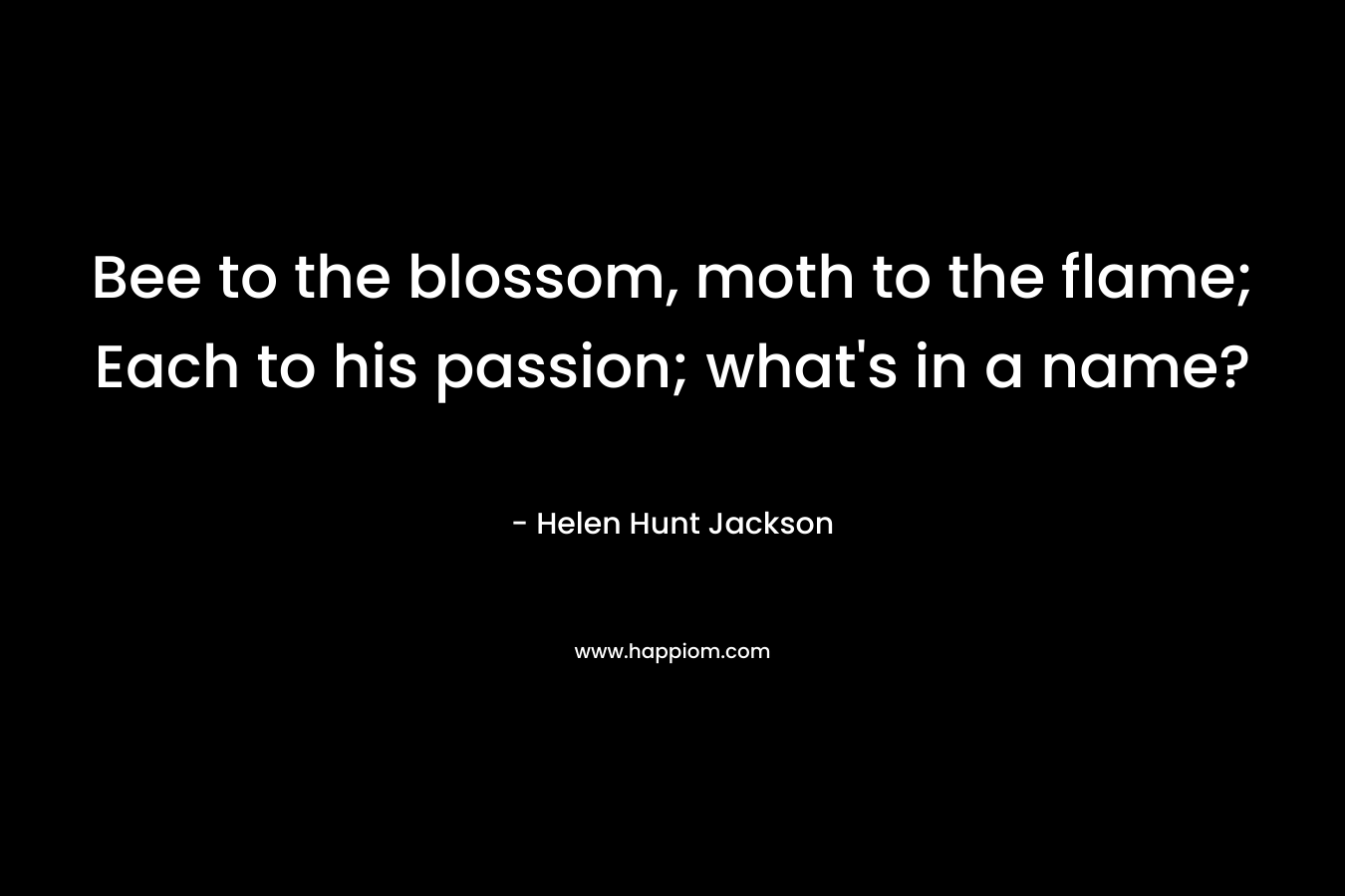 Bee to the blossom, moth to the flame; Each to his passion; what’s in a name?  – Helen Hunt Jackson