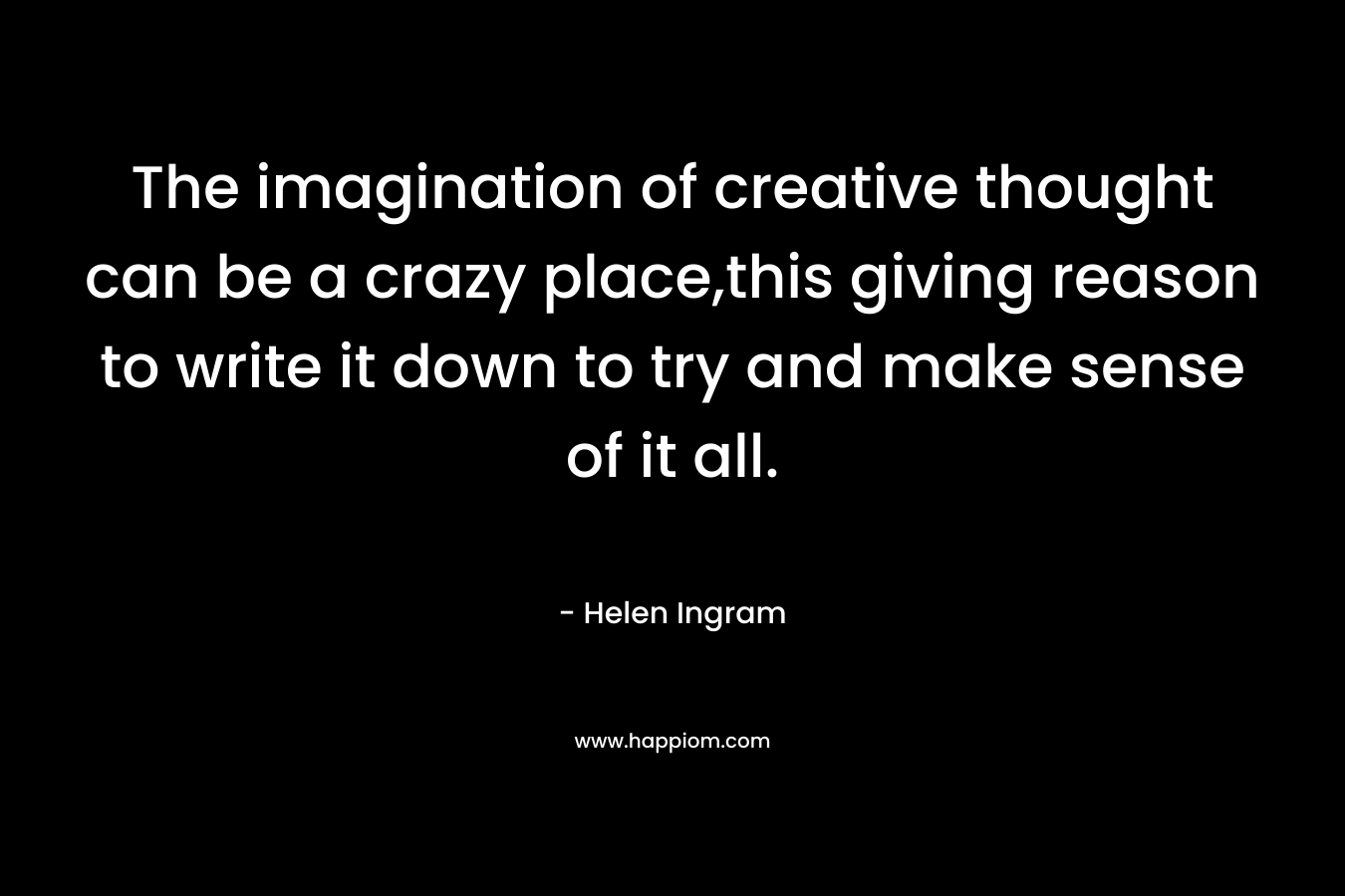 The imagination of creative thought can be a crazy place,this giving reason to write it down to try and make sense of it all.