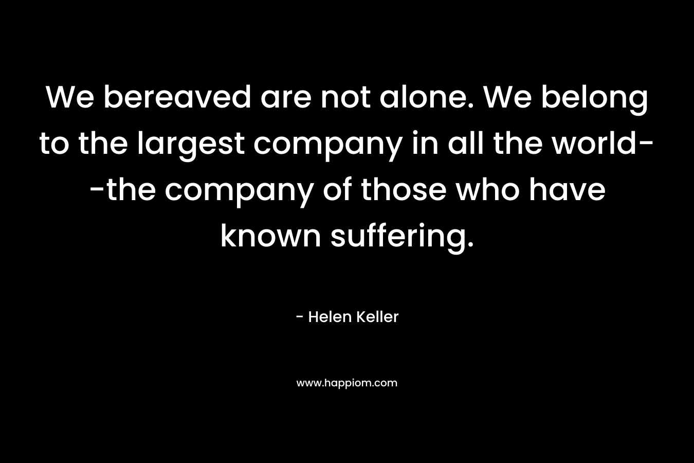 We bereaved are not alone. We belong to the largest company in all the world--the company of those who have known suffering.