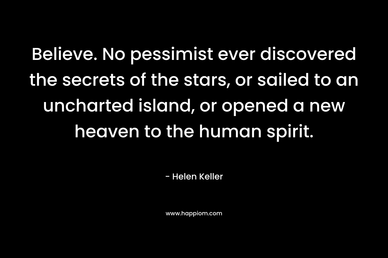 Believe. No pessimist ever discovered the secrets of the stars, or sailed to an uncharted island, or opened a new heaven to the human spirit. – Helen Keller