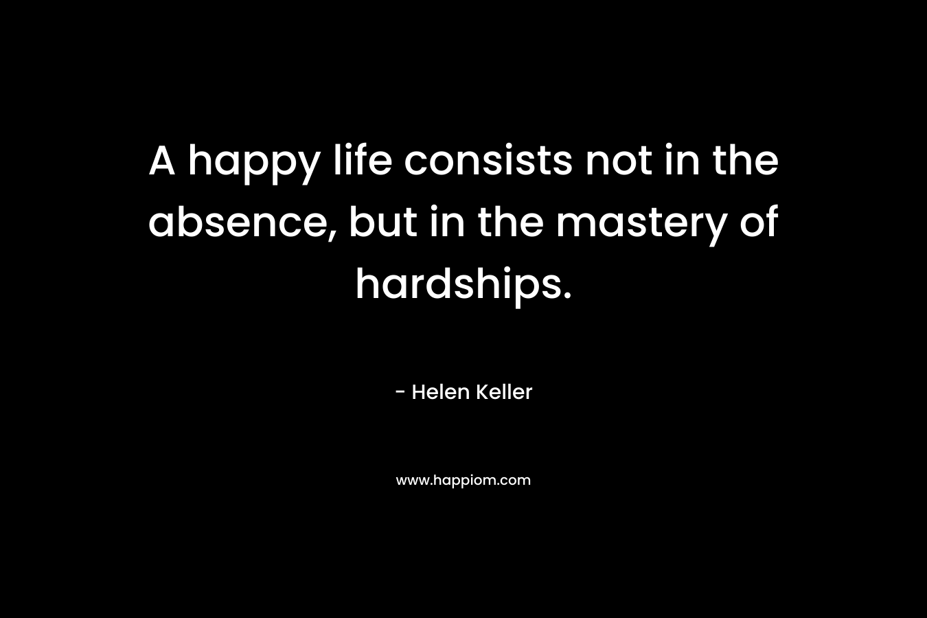 A happy life consists not in the absence, but in the mastery of hardships. – Helen Keller