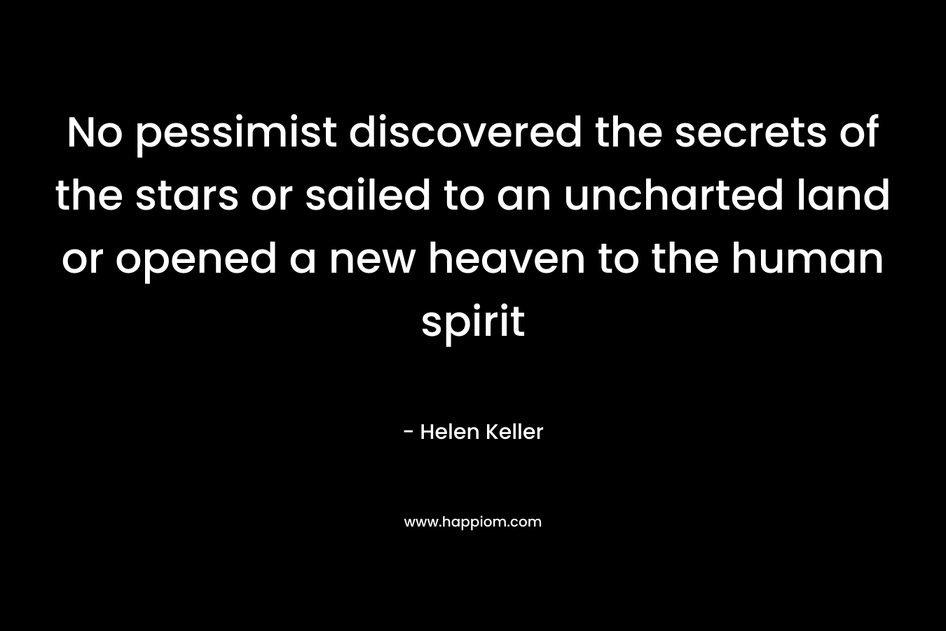 No pessimist discovered the secrets of the stars or sailed to an uncharted land or opened a new heaven to the human spirit