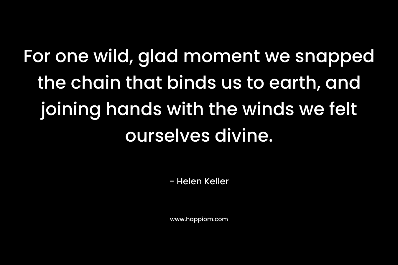 For one wild, glad moment we snapped the chain that binds us to earth, and joining hands with the winds we felt ourselves divine. – Helen Keller