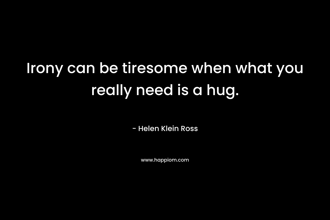 Irony can be tiresome when what you really need is a hug. – Helen Klein Ross