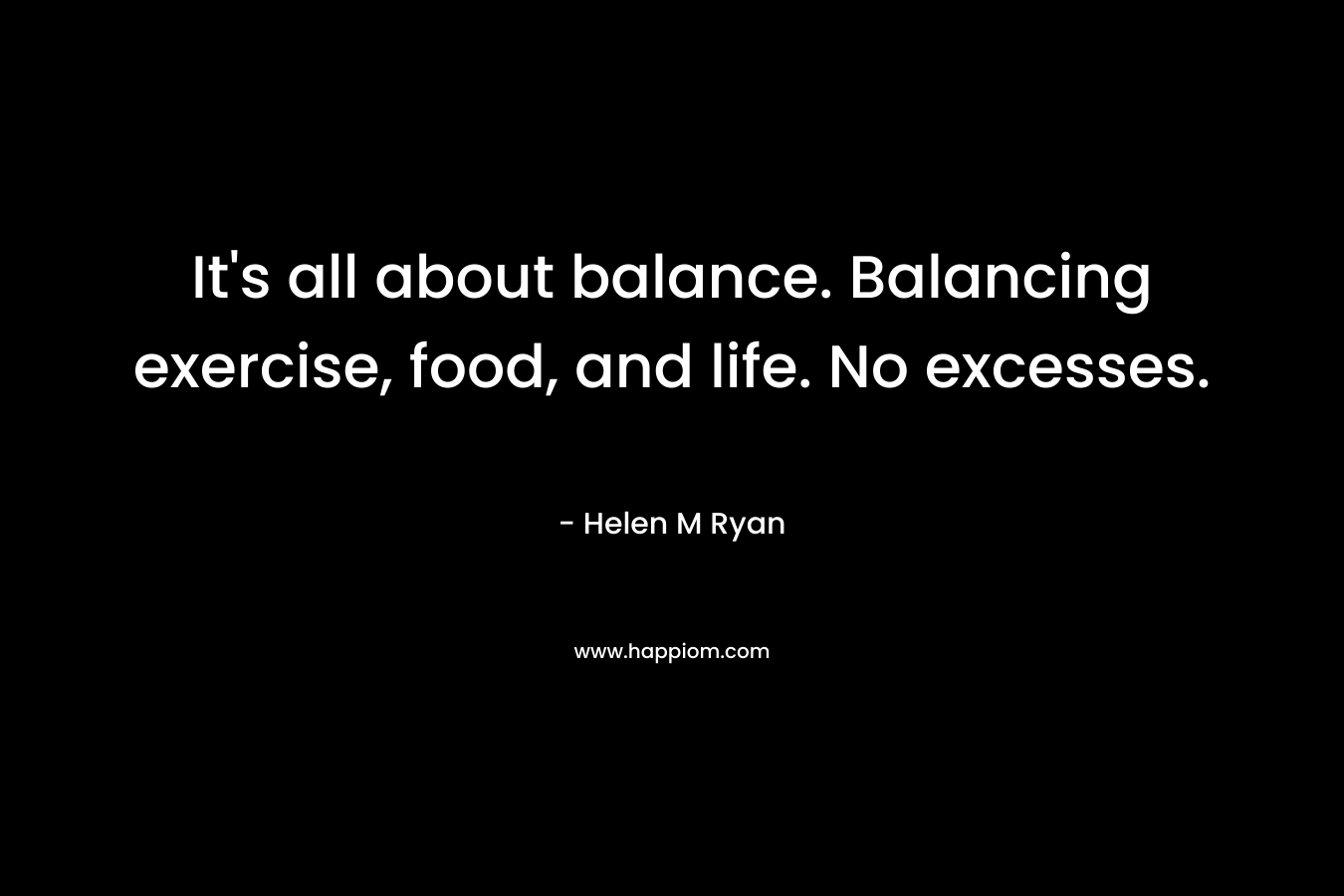 It’s all about balance. Balancing exercise, food, and life. No excesses. – Helen M Ryan