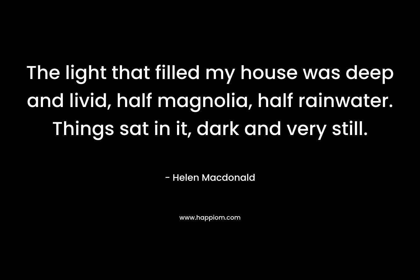 The light that filled my house was deep and livid, half magnolia, half rainwater. Things sat in it, dark and very still. – Helen Macdonald