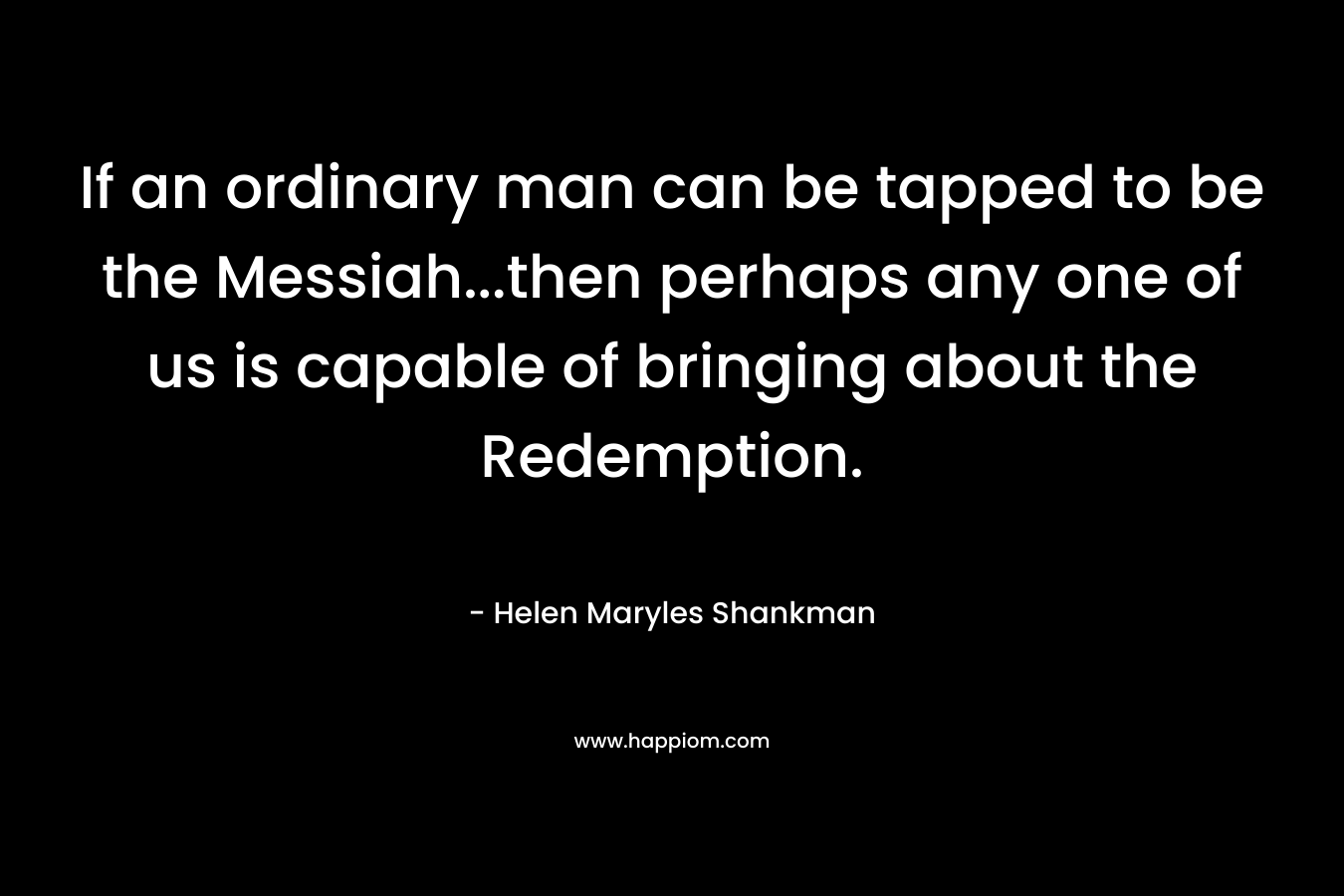If an ordinary man can be tapped to be the Messiah…then perhaps any one of us is capable of bringing about the Redemption. – Helen Maryles Shankman