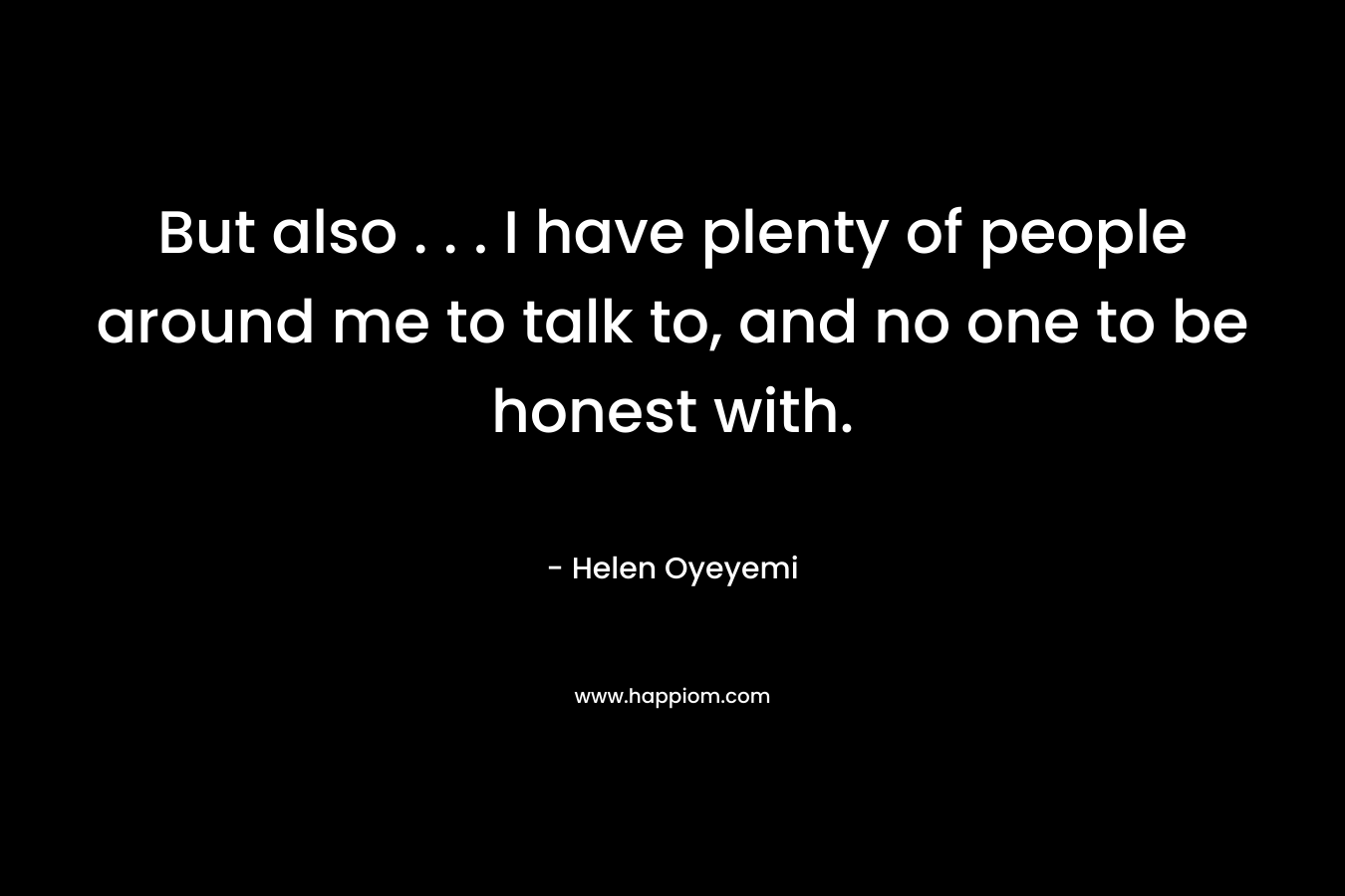 But also . . . I have plenty of people around me to talk to, and no one to be honest with. – Helen Oyeyemi