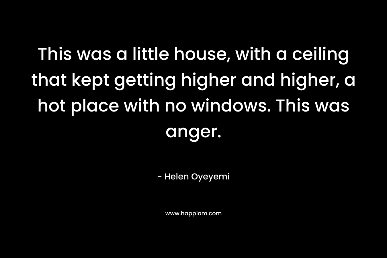 This was a little house, with a ceiling that kept getting higher and higher, a hot place with no windows. This was anger. – Helen Oyeyemi