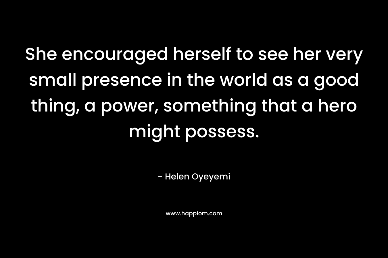 She encouraged herself to see her very small presence in the world as a good thing, a power, something that a hero might possess. – Helen Oyeyemi