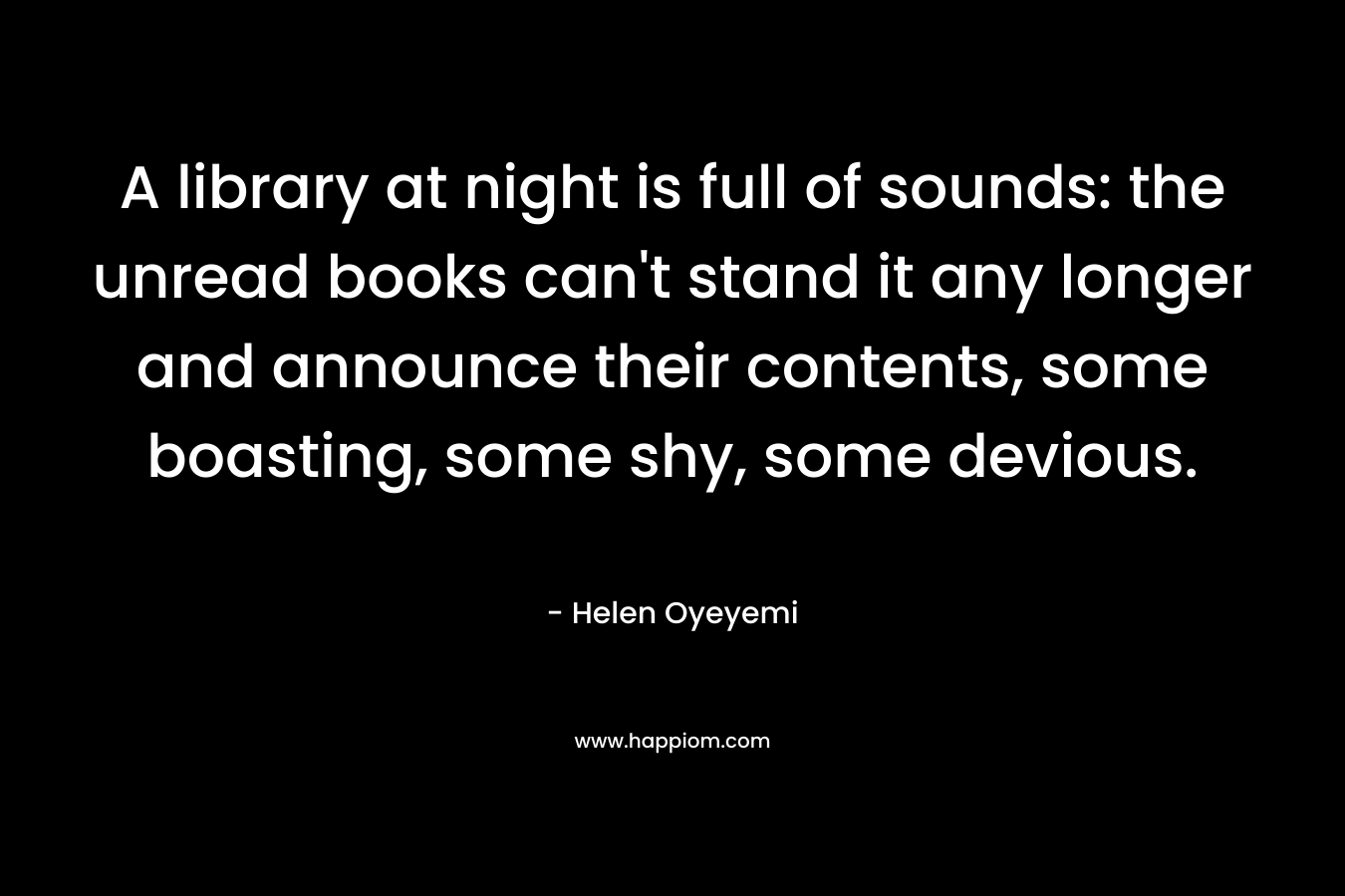 A library at night is full of sounds: the unread books can’t stand it any longer and announce their contents, some boasting, some shy, some devious. – Helen Oyeyemi