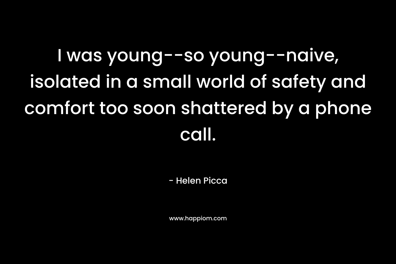 I was young–so young–naive, isolated in a small world of safety and comfort too soon shattered by a phone call. – Helen Picca