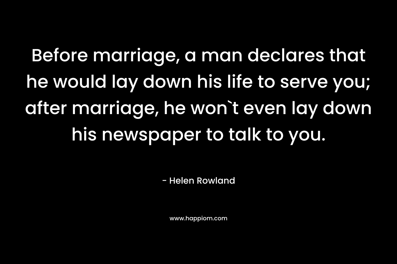 Before marriage, a man declares that he would lay down his life to serve you; after marriage, he won`t even lay down his newspaper to talk to you.