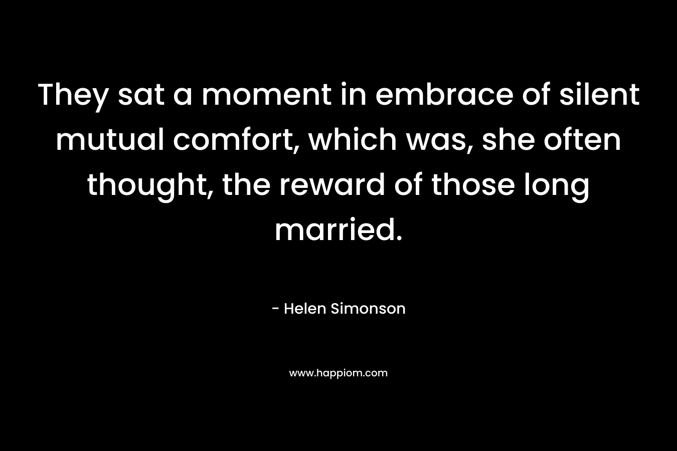 They sat a moment in embrace of silent mutual comfort, which was, she often thought, the reward of those long married. – Helen Simonson