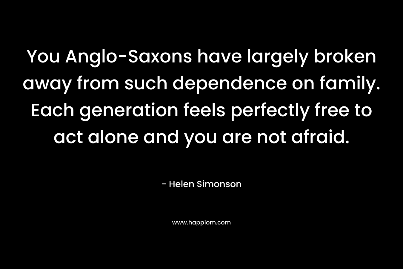 You Anglo-Saxons have largely broken away from such dependence on family. Each generation feels perfectly free to act alone and you are not afraid. – Helen Simonson