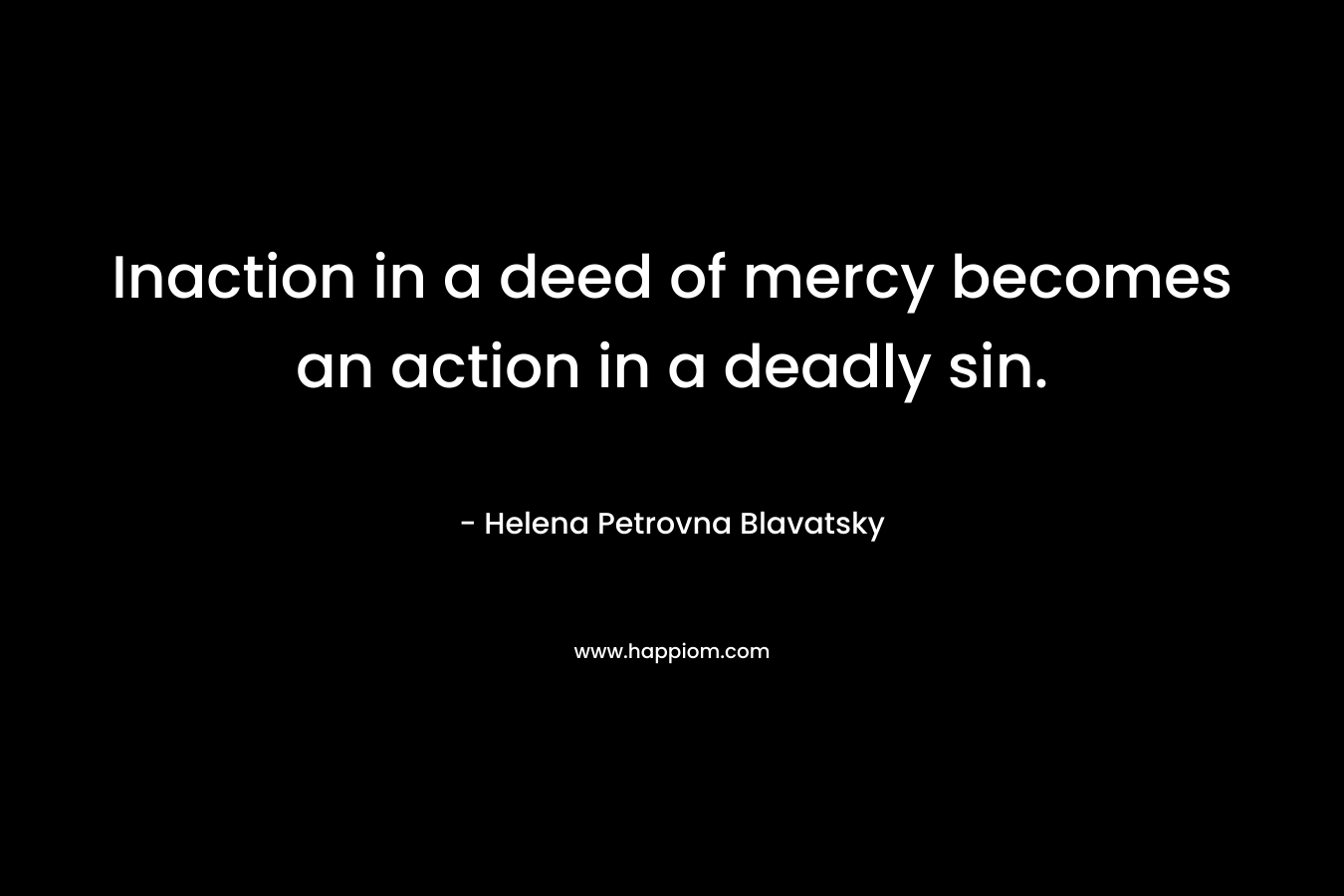 Inaction in a deed of mercy becomes an action in a deadly sin. – Helena Petrovna Blavatsky