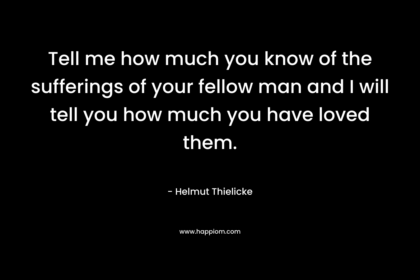 Tell me how much you know of the sufferings of your fellow man and I will tell you how much you have loved them.