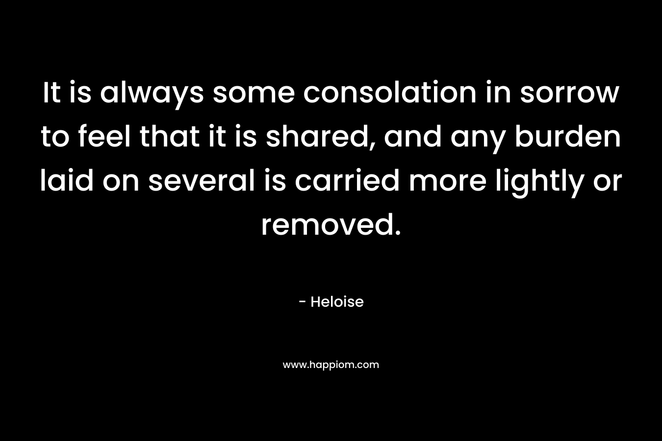 It is always some consolation in sorrow to feel that it is shared, and any burden laid on several is carried more lightly or removed. – Heloise