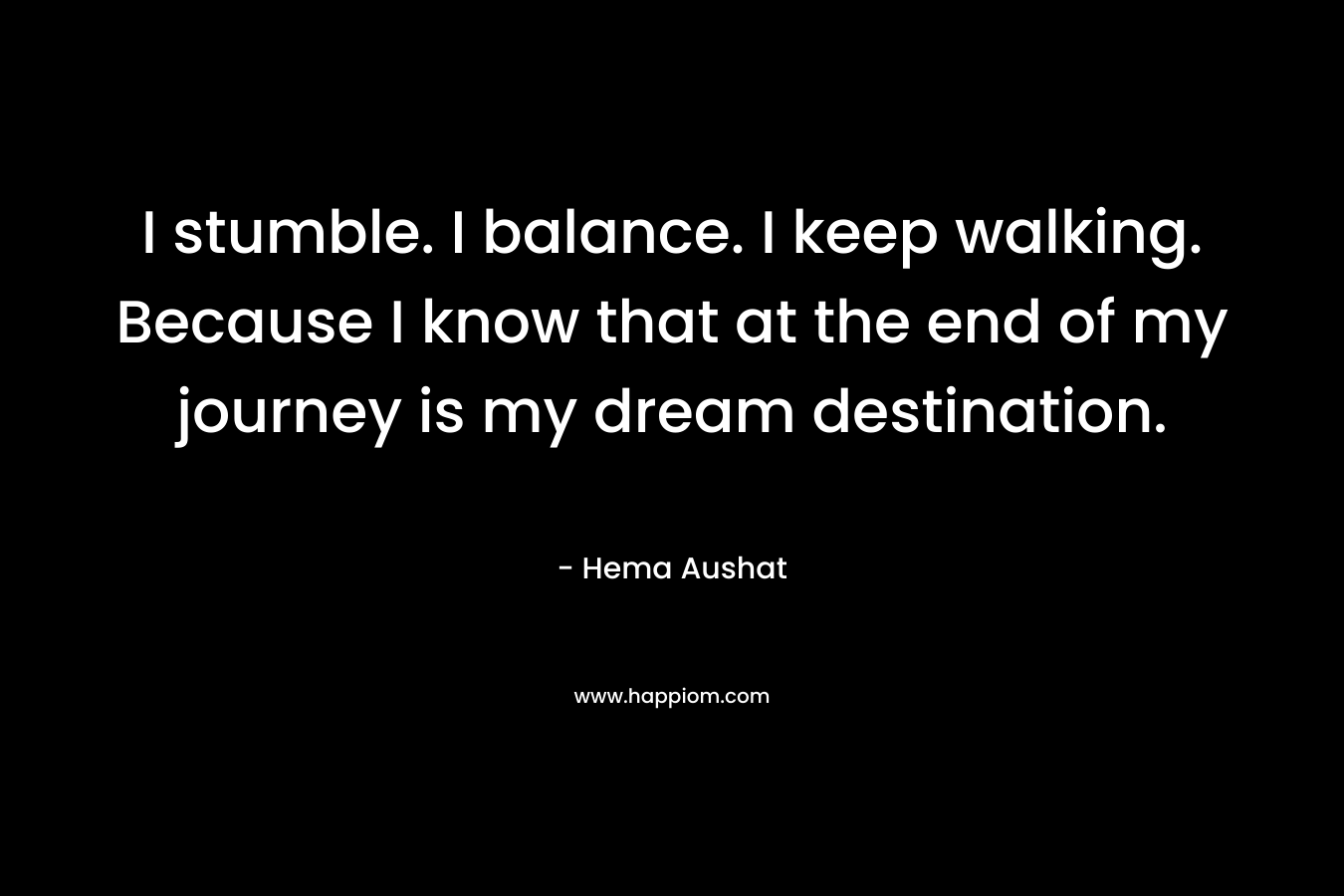 I stumble. I balance. I keep walking. Because I know that at the end of my journey is my dream destination. – Hema Aushat