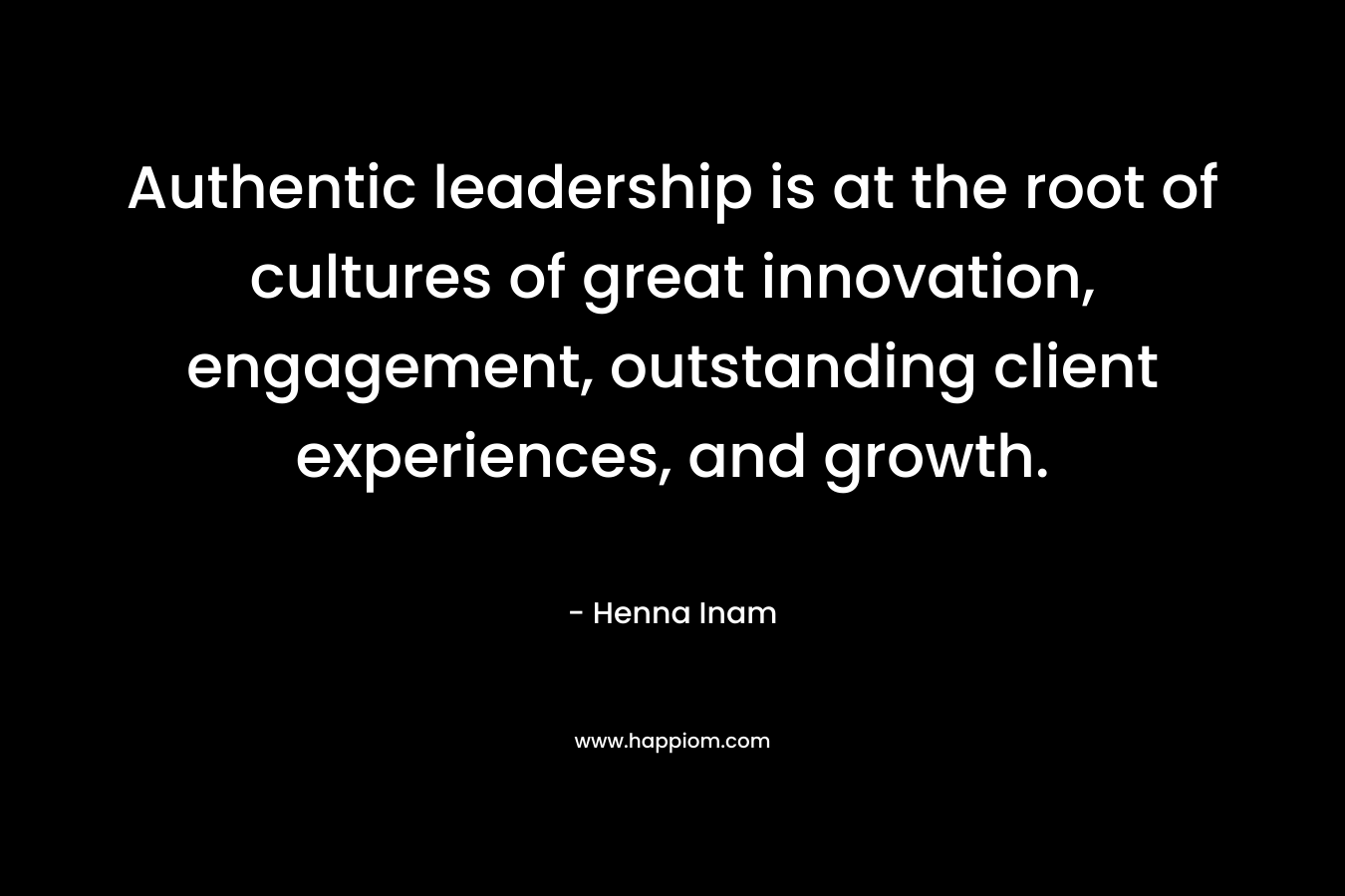 Authentic leadership is at the root of cultures of great innovation, engagement, outstanding client experiences, and growth. – Henna Inam