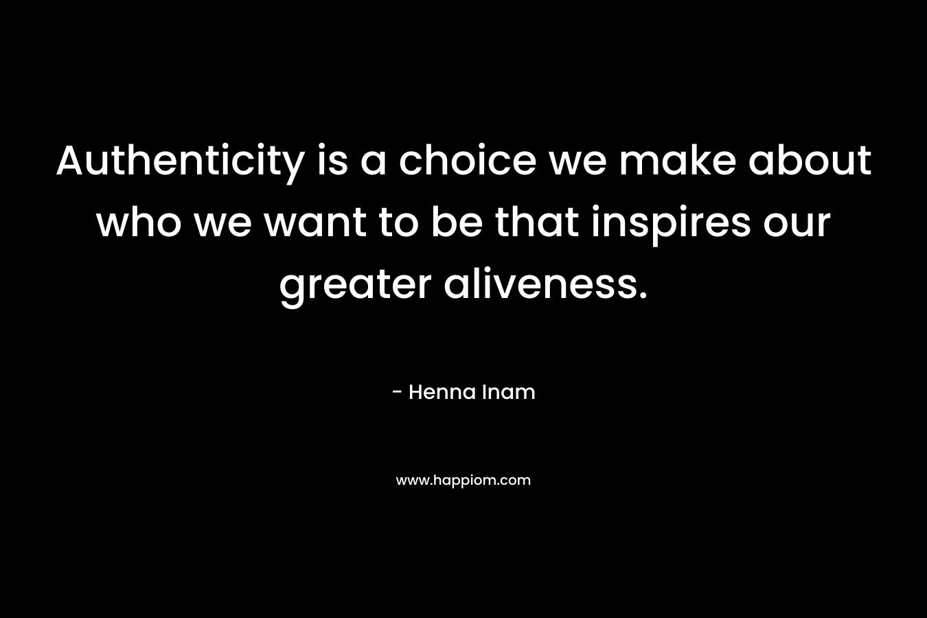 Authenticity is a choice we make about who we want to be that inspires our greater aliveness. – Henna Inam