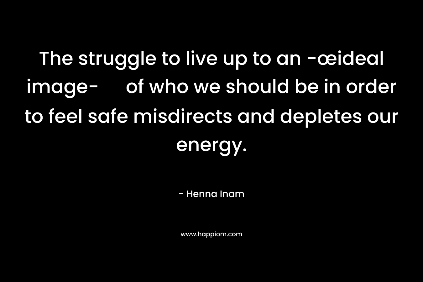 The struggle to live up to an -œideal image- of who we should be in order to feel safe misdirects and depletes our energy. – Henna Inam