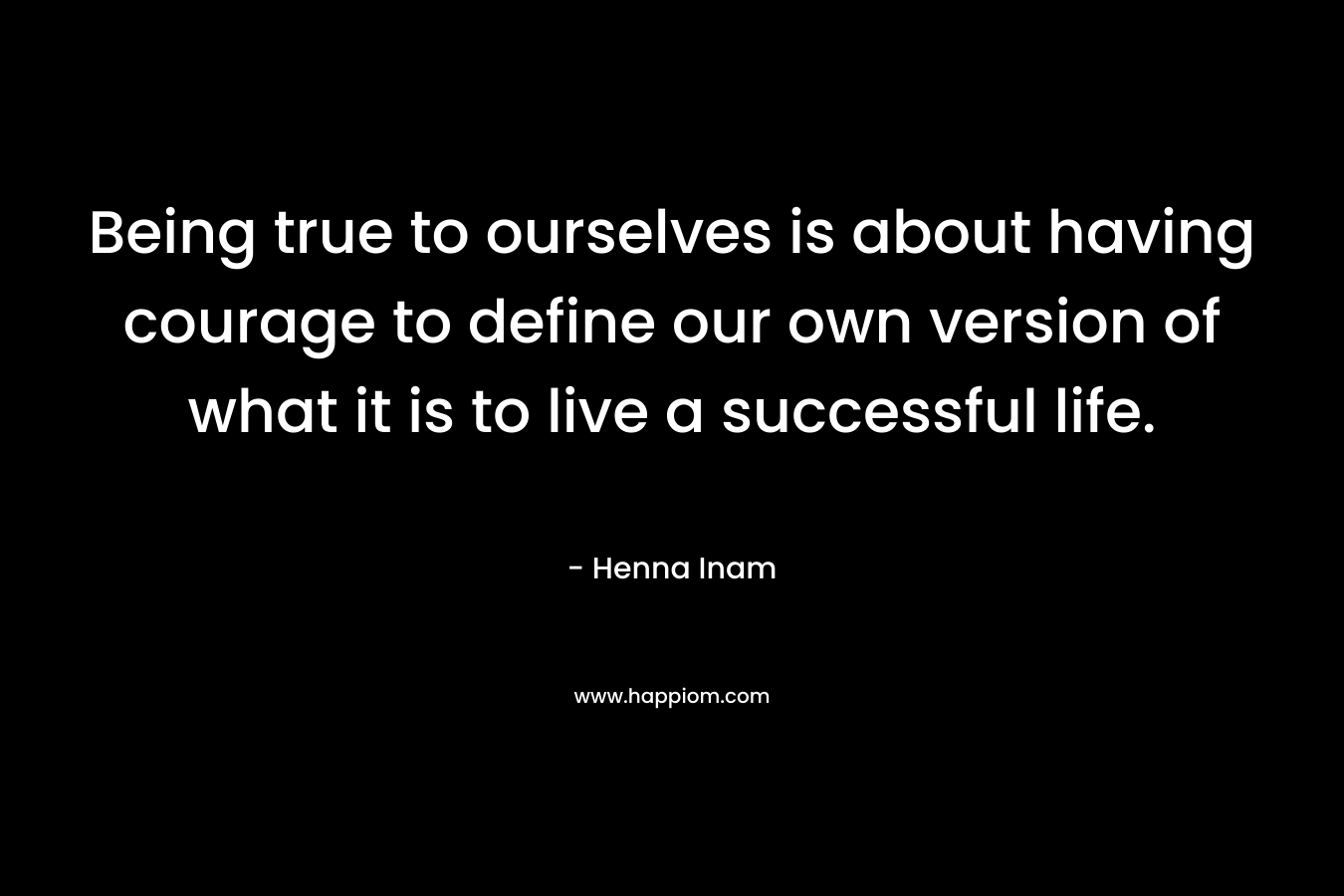 Being true to ourselves is about having courage to define our own version of what it is to live a successful life. – Henna Inam