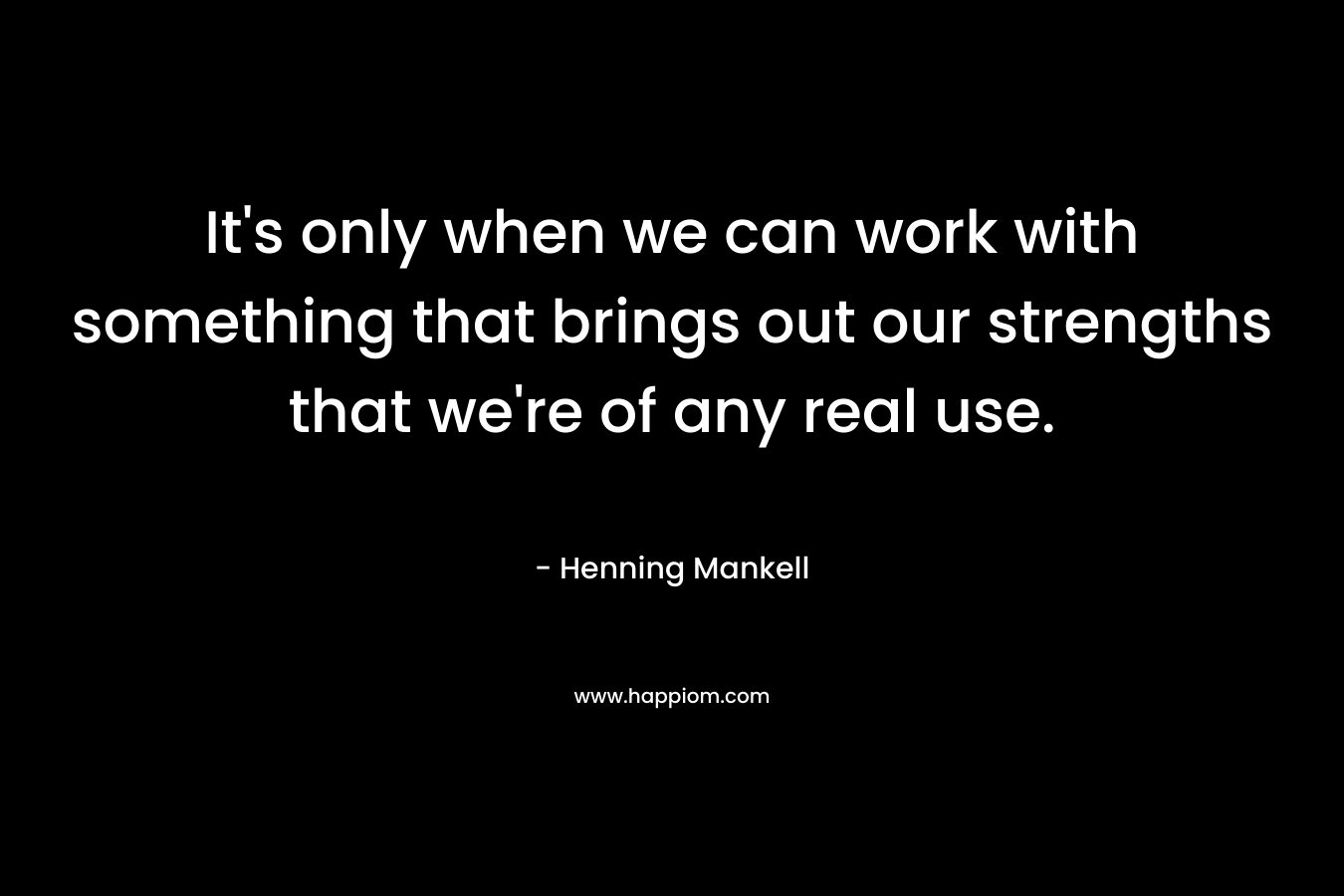 It's only when we can work with something that brings out our strengths that we're of any real use.