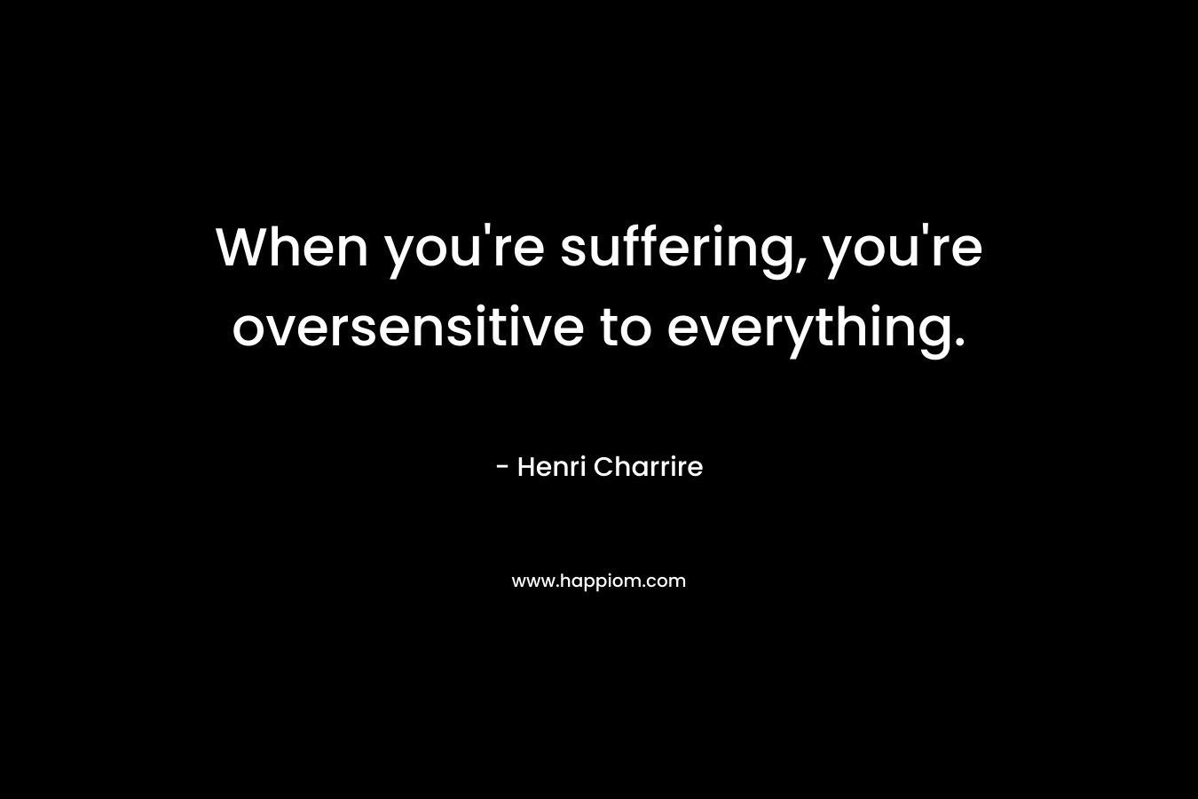 When you're suffering, you're oversensitive to everything.