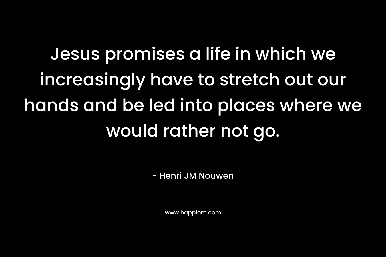 Jesus promises a life in which we increasingly have to stretch out our hands and be led into places where we would rather not go. – Henri JM Nouwen